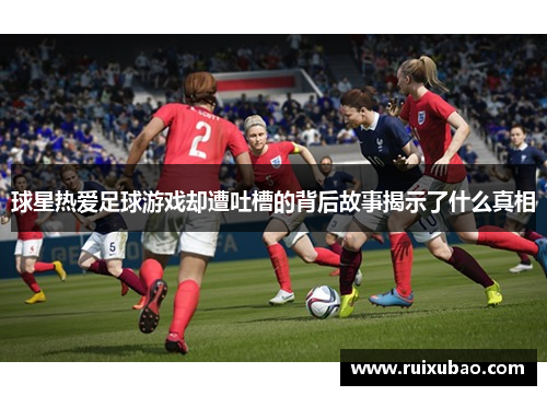 球星热爱足球游戏却遭吐槽的背后故事揭示了什么真相
