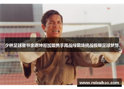 少林足球星爷亲邀坤哥加盟携手再战绿茵场挑战极限足球梦想