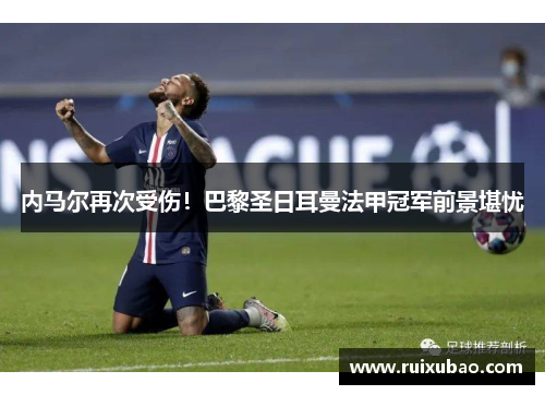 内马尔再次受伤！巴黎圣日耳曼法甲冠军前景堪忧