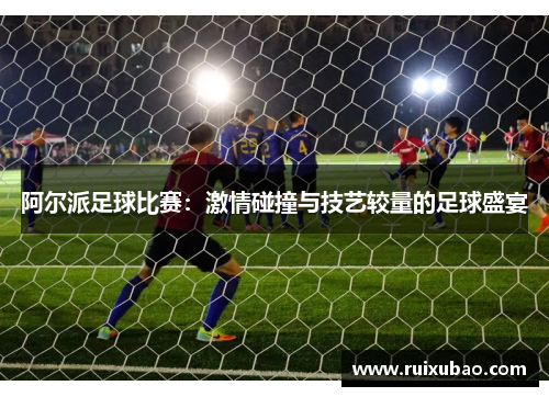 阿尔派足球比赛：激情碰撞与技艺较量的足球盛宴